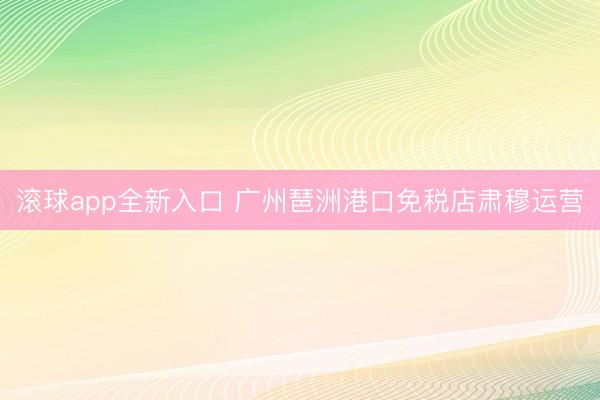 滚球app全新入口 广州琶洲港口免税店肃穆运营