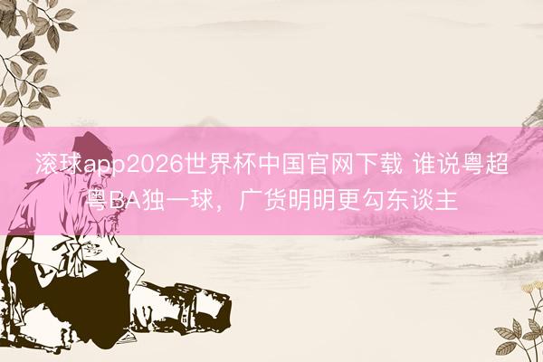 滚球app2026世界杯中国官网下载 谁说粤超粤BA独一球,广货明明更勾东谈主