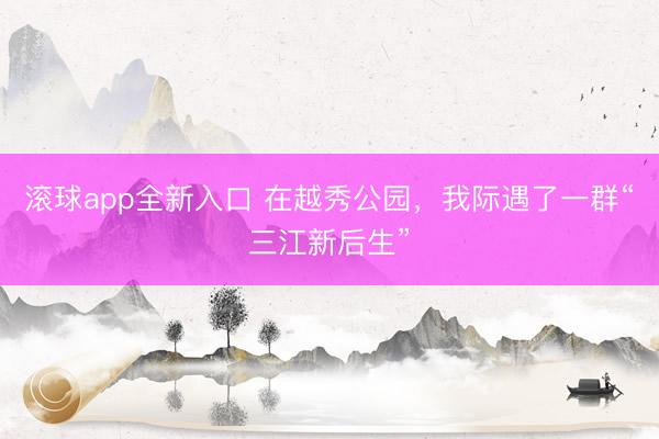 滚球app全新入口 在越秀公园,我际遇了一群“三江新后生”