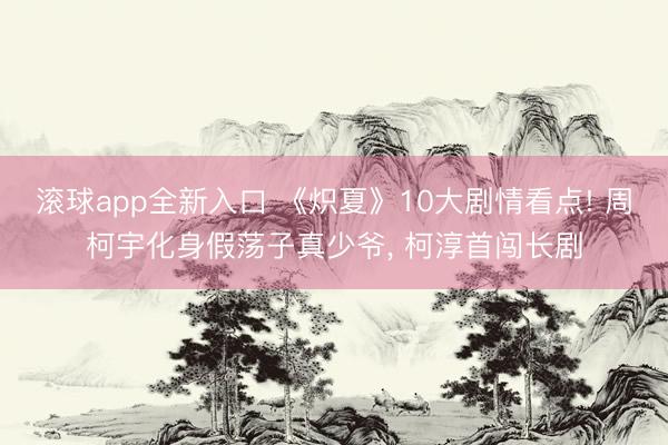 滚球app全新入口 《炽夏》10大剧情看点! 周柯宇化身假荡子真少爷， 柯淳首闯长剧