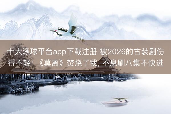 十大滚球平台app下载注册 被2026的古装剧伤得不轻! 《莫离》焚烧了我, 不息刷八集不快进