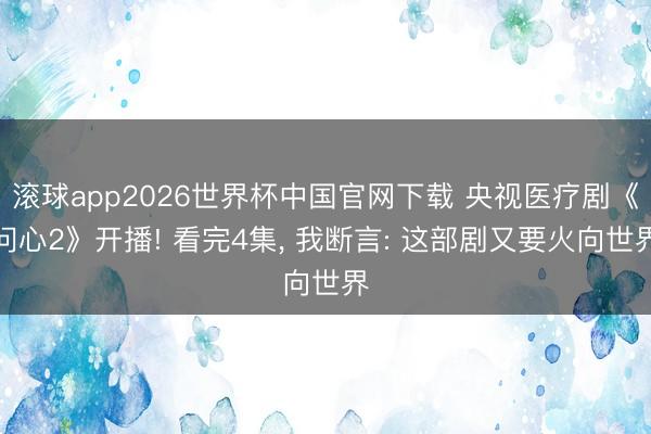 滚球app2026世界杯中国官网下载 央视医疗剧《问心2》开播! 看完4集， 我断言: 这部剧又要火向世界