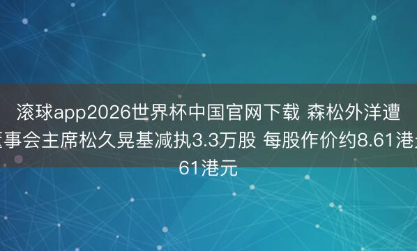 滚球app2026世界杯中国官网下载 森松外洋遭董事会主席松久晃基减执3.3万股 每股作价约8.61港元