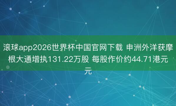 滚球app2026世界杯中国官网下载 申洲外洋获摩根大通增执131.22万股 每股作价约44.71港元